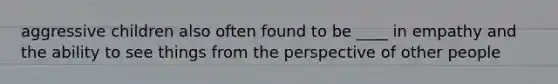 aggressive children also often found to be ____ in empathy and the ability to see things from the perspective of other people