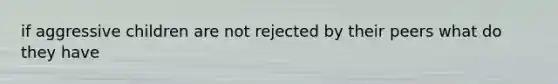 if aggressive children are not rejected by their peers what do they have