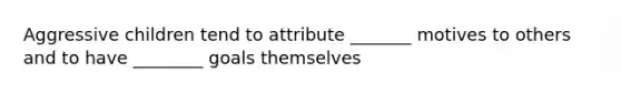 Aggressive children tend to attribute _______ motives to others and to have ________ goals themselves