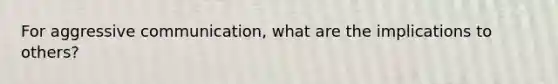 For aggressive communication, what are the implications to others?