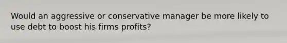 Would an aggressive or conservative manager be more likely to use debt to boost his firms profits?