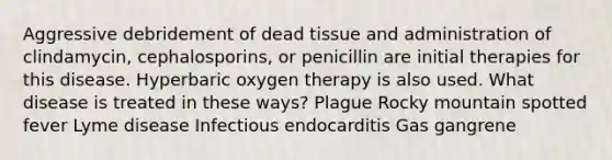 Aggressive debridement of dead tissue and administration of clindamycin, cephalosporins, or penicillin are initial therapies for this disease. Hyperbaric oxygen therapy is also used. What disease is treated in these ways? Plague Rocky mountain spotted fever Lyme disease Infectious endocarditis Gas gangrene