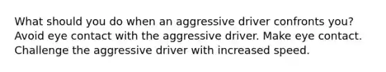 What should you do when an aggressive driver confronts you? Avoid eye contact with the aggressive driver. Make eye contact. Challenge the aggressive driver with increased speed.