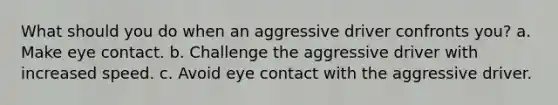 What should you do when an aggressive driver confronts you? a. Make eye contact. b. Challenge the aggressive driver with increased speed. c. Avoid eye contact with the aggressive driver.