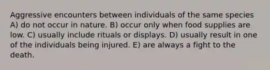 Aggressive encounters between individuals of the same species A) do not occur in nature. B) occur only when food supplies are low. C) usually include rituals or displays. D) usually result in one of the individuals being injured. E) are always a fight to the death.