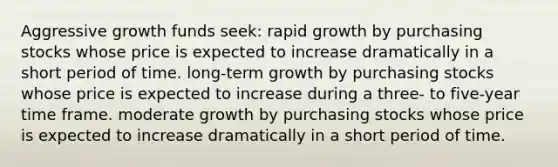 Aggressive growth funds seek: rapid growth by purchasing stocks whose price is expected to increase dramatically in a short period of time. long-term growth by purchasing stocks whose price is expected to increase during a three- to five-year time frame. moderate growth by purchasing stocks whose price is expected to increase dramatically in a short period of time.