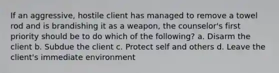 If an aggressive, hostile client has managed to remove a towel rod and is brandishing it as a weapon, the counselor's first priority should be to do which of the following? a. Disarm the client b. Subdue the client c. Protect self and others d. Leave the client's immediate environment