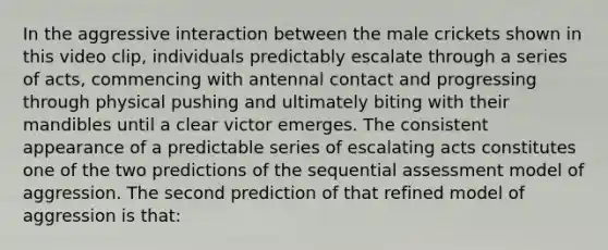 In the aggressive interaction between the male crickets shown in this video clip, individuals predictably escalate through a series of acts, commencing with antennal contact and progressing through physical pushing and ultimately biting with their mandibles until a clear victor emerges. The consistent appearance of a predictable series of escalating acts constitutes one of the two predictions of the sequential assessment model of aggression. The second prediction of that refined model of aggression is that: