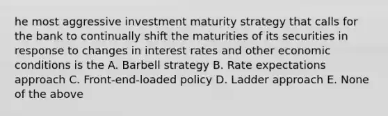 he most aggressive investment maturity strategy that calls for the bank to continually shift the maturities of its securities in response to changes in interest rates and other economic conditions is the A. Barbell strategy B. Rate expectations approach C. Front-end-loaded policy D. Ladder approach E. None of the above