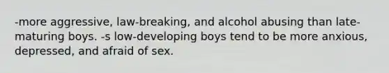 -more aggressive, law-breaking, and alcohol abusing than late-maturing boys. -s low-developing boys tend to be more anxious, depressed, and afraid of sex.