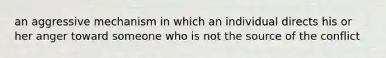 an aggressive mechanism in which an individual directs his or her anger toward someone who is not the source of the conflict