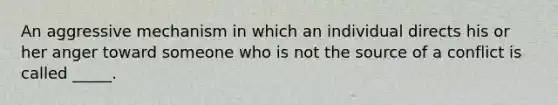 An aggressive mechanism in which an individual directs his or her anger toward someone who is not the source of a conflict is called _____.