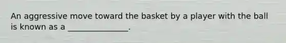 An aggressive move toward the basket by a player with the ball is known as a _______________.