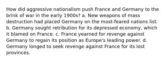 How did aggressive nationalism push France and Germany to the brink of war in the early 1900s? a. New weapons of mass destruction had placed Germany on the most-feared nations list. b. Germany sought retribution for its depressed economy, which it blamed on France. c. France yearned for revenge against Germany to regain its position as Europe's leading power. d. Germany longed to seek revenge against France for its lost provinces.