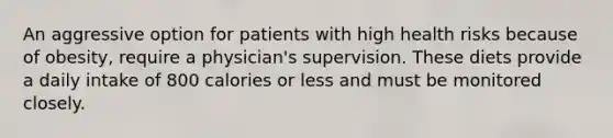 An aggressive option for patients with high health risks because of obesity, require a physician's supervision. These diets provide a daily intake of 800 calories or less and must be monitored closely.