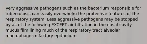 Very aggressive pathogens such as the bacterium responsible for tuberculosis can easily overwhelm the protective features of the respiratory system. Less aggressive pathogens may be stopped by all of the following EXCEPT air filtration in the nasal cavity mucus film lining much of the respiratory tract alveolar macrophages olfactory epithelium