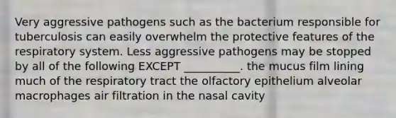 Very aggressive pathogens such as the bacterium responsible for tuberculosis can easily overwhelm the protective features of the respiratory system. Less aggressive pathogens may be stopped by all of the following EXCEPT __________. the mucus film lining much of the respiratory tract the olfactory epithelium alveolar macrophages air filtration in the nasal cavity