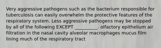 Very aggressive pathogens such as the bacterium responsible for tuberculosis can easily overwhelm the protective features of the respiratory system. Less aggressive pathogens may be stopped by all of the following EXCEPT __________. olfactory epithelium air filtration in the nasal cavity alveolar macrophages mucus film lining much of the respiratory tract