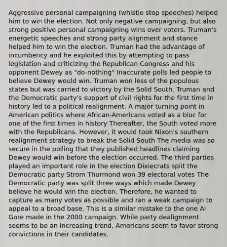 Aggressive personal campaigning (whistle stop speeches) helped him to win the election. Not only negative campaigning, but also strong positive personal campaigning wins over voters. Truman's energetic speeches and strong party alignment and stance helped him to win the election. Truman had the advantage of incumbency and he exploited this by attempting to pass legislation and criticizing the Republican Congress and his opponent Dewey as "do-nothing" Inaccurate polls led people to believe Dewey would win. Truman won less of the populous states but was carried to victory by the Solid South. Truman and the Democratic party's support of civil rights for the first time in history led to a political realignment. A major turning point in American politics where African-Americans voted as a bloc for one of the first times in history Thereafter, the South voted more with the Republicans. However, it would took Nixon's southern realignment strategy to break the Solid South The media was so secure in the polling that they published headlines claiming Dewey would win before the election occurred. The third parties played an important role in the election Dixiecrats split the Democratic party Strom Thurmond won 39 electoral votes The Democratic party was split three ways which made Dewey believe he would win the election. Therefore, he wanted to capture as many votes as possible and ran a weak campaign to appeal to a broad base. This is a similar mistake to the one Al Gore made in the 2000 campaign. While party dealignment seems to be an increasing trend, Americans seem to favor strong convictions in their candidates.