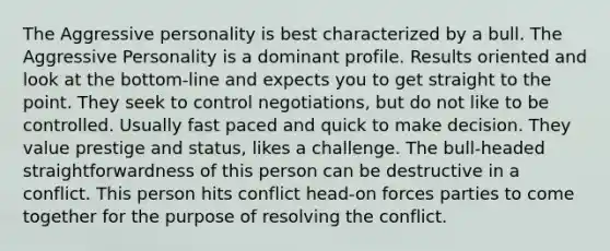 The Aggressive personality is best characterized by a bull. The Aggressive Personality is a dominant profile. Results oriented and look at the bottom-line and expects you to get straight to the point. They seek to control negotiations, but do not like to be controlled. Usually fast paced and quick to make decision. They value prestige and status, likes a challenge. The bull-headed straightforwardness of this person can be destructive in a conflict. This person hits conflict head-on forces parties to come together for the purpose of resolving the conflict.