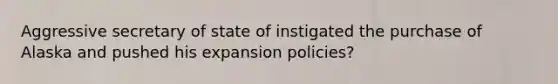 Aggressive secretary of state of instigated the purchase of Alaska and pushed his expansion policies?