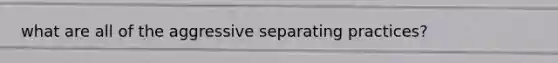 what are all of the aggressive separating practices?