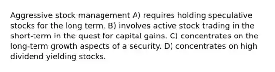 Aggressive stock management A) requires holding speculative stocks for the long term. B) involves active stock trading in the short-term in the quest for capital gains. C) concentrates on the long-term growth aspects of a security. D) concentrates on high dividend yielding stocks.