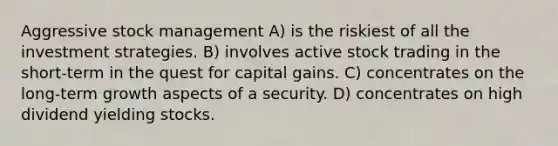 Aggressive stock management A) is the riskiest of all the investment strategies. B) involves active stock trading in the short-term in the quest for capital gains. C) concentrates on the long-term growth aspects of a security. D) concentrates on high dividend yielding stocks.