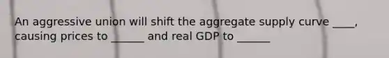 An aggressive union will shift the aggregate supply curve ____, causing prices to ______ and real GDP to ______