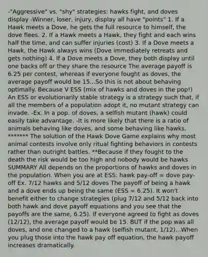 -"Aggressive" vs. "shy" strategies: hawks fight, and doves display -Winner, loser, injury, display all have "points" 1. If a Hawk meets a Dove, he gets the full resource to himself, the dove flees. 2. If a Hawk meets a Hawk, they fight and each wins half the time, and can suffer injuries (cost) 3. If a Dove meets a Hawk, the Hawk always wins (Dove immediately retreats and gets nothing) 4. If a Dove meets a Dove, they both display until one backs off or they share the resource The average payoff is 6.25 per contest, whereas if everyone fought as doves, the average payoff would be 15...So this is not about behaving optimally. Because V ESS (mix of hawks and doves in the pop!) An ESS or evolutionarily stable strategy is a strategy such that, if all the members of a population adopt it, no mutant strategy can invade. -Ex. In a pop. of doves, a selfish mutant (hawk) could easily take advantage. -It is more likely that there is a ratio of animals behaving like doves, and some behaving like hawks. ******* The solution of the Hawk Dove Game explains why most animal contests involve only ritual fighting behaviors in contests rather than outright battles. **Because if they fought to the death the risk would be too high and nobody would be hawks SUMMARY All depends on the proportions of hawks and doves in the population. When you are at ESS: hawk pay-off = dove pay-off Ex. 7/12 hawks and 5/12 doves The payoff of being a hawk and a dove ends up being the same (ESS = 6.25). It won't benefit either to change strategies (plug 7/12 and 5/12 back into both hawk and dove payoff equations and you see that the payoffs are the same, 6.25). If everyone agreed to fight as doves (12/12), the average payoff would be 15. BUT if the pop was all doves, and one changed to a hawk (selfish mutant, 1/12)...When you plug those into the hawk pay off equation, the hawk payoff increases dramatically.