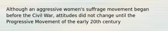 Although an aggressive women's suffrage movement began before the Civil War, attitudes did not change until the Progressive Movement of the early 20th century