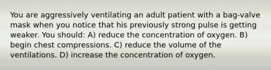 You are aggressively ventilating an adult patient with a bag-valve mask when you notice that his previously strong pulse is getting weaker. You should: A) reduce the concentration of oxygen. B) begin chest compressions. C) reduce the volume of the ventilations. D) increase the concentration of oxygen.