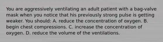 You are aggressively ventilating an adult patient with a​ bag-valve mask when you notice that his previously strong pulse is getting weaker. You​ should: A. reduce the concentration of oxygen. B. begin chest compressions. C. increase the concentration of oxygen. D. reduce the volume of the ventilations.