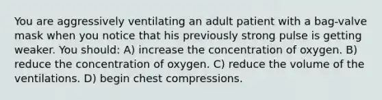 You are aggressively ventilating an adult patient with a bag-valve mask when you notice that his previously strong pulse is getting weaker. You should: A) increase the concentration of oxygen. B) reduce the concentration of oxygen. C) reduce the volume of the ventilations. D) begin chest compressions.