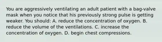 You are aggressively ventilating an adult patient with a​ bag-valve mask when you notice that his previously strong pulse is getting weaker. You​ should: A. reduce the concentration of oxygen. B. reduce the volume of the ventilations. C. increase the concentration of oxygen. D. begin chest compressions.