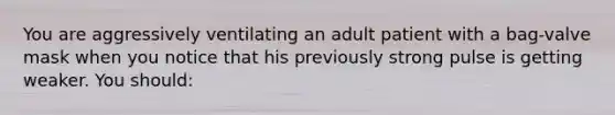 You are aggressively ventilating an adult patient with a bag-valve mask when you notice that his previously strong pulse is getting weaker. You should: