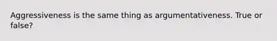 Aggressiveness is the same thing as argumentativeness. True or false?