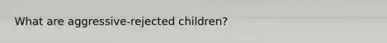 What are aggressive-rejected children?