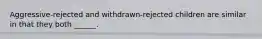 Aggressive-rejected and withdrawn-rejected children are similar in that they both ______.