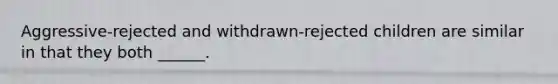 Aggressive-rejected and withdrawn-rejected children are similar in that they both ______.