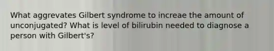 What aggrevates Gilbert syndrome to increae the amount of unconjugated? What is level of bilirubin needed to diagnose a person with Gilbert's?