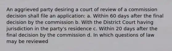 An aggrieved party desiring a court of review of a commission decision shall file an application: a. Within 60 days after the final decision by the commission b. With the District Court having jurisdiction in the party's residence c. Within 20 days after the final decision by the commission d. In which questions of law may be reviewed