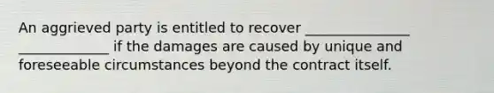 An aggrieved party is entitled to recover _______________ _____________ if the damages are caused by unique and foreseeable circumstances beyond the contract itself.