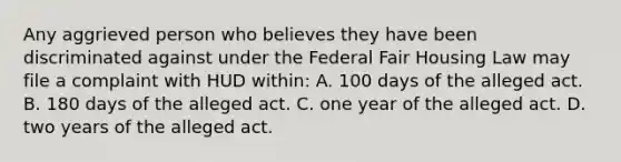 Any aggrieved person who believes they have been discriminated against under the Federal Fair Housing Law may file a complaint with HUD within: A. 100 days of the alleged act. B. 180 days of the alleged act. C. one year of the alleged act. D. two years of the alleged act.