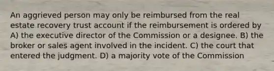 An aggrieved person may only be reimbursed from the real estate recovery trust account if the reimbursement is ordered by A) the executive director of the Commission or a designee. B) the broker or sales agent involved in the incident. C) the court that entered the judgment. D) a majority vote of the Commission