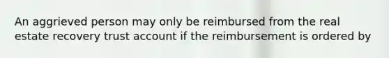 An aggrieved person may only be reimbursed from the real estate recovery trust account if the reimbursement is ordered by