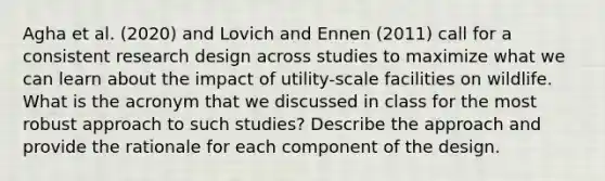 Agha et al. (2020) and Lovich and Ennen (2011) call for a consistent research design across studies to maximize what we can learn about the impact of utility-scale facilities on wildlife. What is the acronym that we discussed in class for the most robust approach to such studies? Describe the approach and provide the rationale for each component of the design.