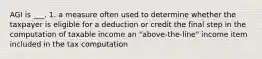 AGI is ___. 1. a measure often used to determine whether the taxpayer is eligible for a deduction or credit the final step in the computation of taxable income an "above-the-line" income item included in the tax computation