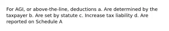 For AGI, or above-the-line, deductions a. Are determined by the taxpayer b. Are set by statute c. Increase tax liability d. Are reported on Schedule A