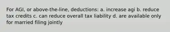 For AGI, or above-the-line, deductions: a. increase agi b. reduce tax credits c. can reduce overall tax liability d. are available only for married filing jointly